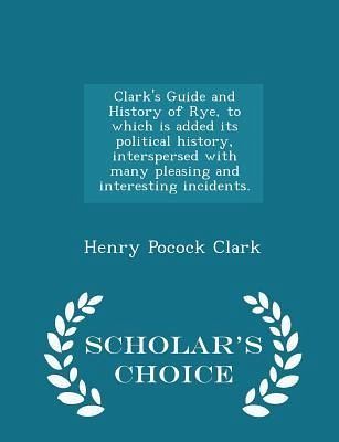 Clark's Guide and History of Rye, to Which Is Added Its Political History, Interspersed with Many Pleasing and Interesting Incidents. - Scholar's Choice Edition Clark's Guide and History of Rye, to Which Is Added Its Political History, Interspersed with Many Pleasing and Interesting Incidents. - Scholar's Choice Edition