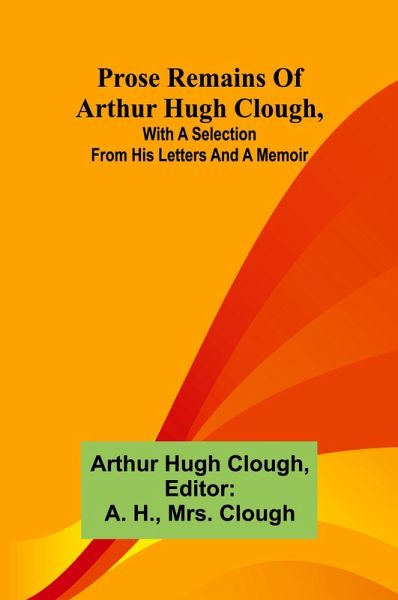 Prose remains of Arthur Hugh Clough, with a selection from his letters and a memoir Prose remains of Arthur Hugh Clough, with a selection from his letters and a memoir