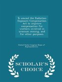 To Amend the Radiation Exposure Compensation ACT to Improve Compensation for Workers Involved in Uranium Mining, and for Other Purposes. - Scholar's Choice Edition To Amend the Radiation Exposure Compensation ACT to Improve Compensation for Workers Involved in Uranium Mining, and for Other Purposes. - Scholar's Choice Edition