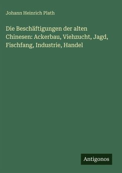 Cover Die Beschäftigungen der alten Chinesen: Ackerbau, Viehzucht, Jagd, Fischfang, Industrie, Handel