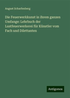 Die Feuerwerkkunst in ihrem ganzen Umfange: Lehrbuch der Lustfeuerwerkerei für Künstler vom Fach und Dilettanten - Scharfenberg, August