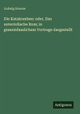 Die Katakomben: oder, Das unterirdische Rom; in gemeinfasslichem Vortrage dargestellt Die Katakomben: oder, Das unterirdische Rom; in gemeinfasslichem Vortrage dargestellt