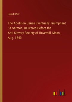 The Abolition Cause Eventually Triumphant : A Sermon, Delivered Before the Anti-Slavery Society of Haverhill, Mass., Aug. 1840 The Abolition Cause Eventually Triumphant : A Sermon, Delivered Before the Anti-Slavery Society of Haverhill, Mass., Aug. 1840