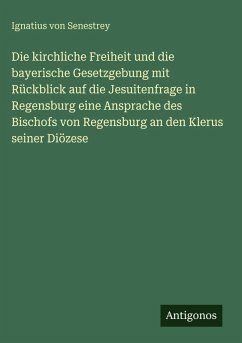 Cover Die kirchliche Freiheit und die bayerische Gesetzgebung mit Rückblick auf die Jesuitenfrage in Regensburg eine Ansprache des Bischofs von Regensburg an den Klerus seiner Diözese