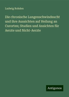 Die chronische Lungenschwindsucht und ihre Aussichten auf Heilung an Curorten; Studien und Ansichten für Aerzte und Nicht-Aerzte - Rohden, Ludwig