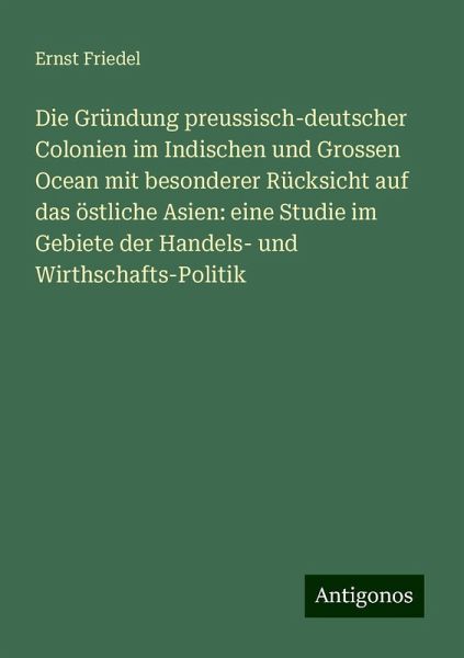 Die Gründung preussisch-deutscher Colonien im Indischen und Grossen Ocean mit besonderer Rücksicht auf das östliche Asien: eine Studie im Gebiete der Handels- und Wirthschafts-Politik Die Gründung preussisch-deutscher Colonien im Indischen und Grossen Ocean mit besonderer Rücksicht auf das östliche Asien: eine Studie im Gebiete der Handels- und Wirthschafts-Politik