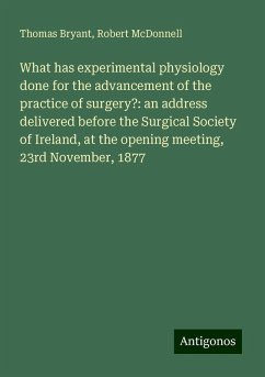 What has experimental physiology done for the advancement of the practice of surgery?: an address delivered before the Surgical Society of Ireland, at the opening meeting, 23rd November, 1877 - Bryant, Thomas; McDonnell, Robert