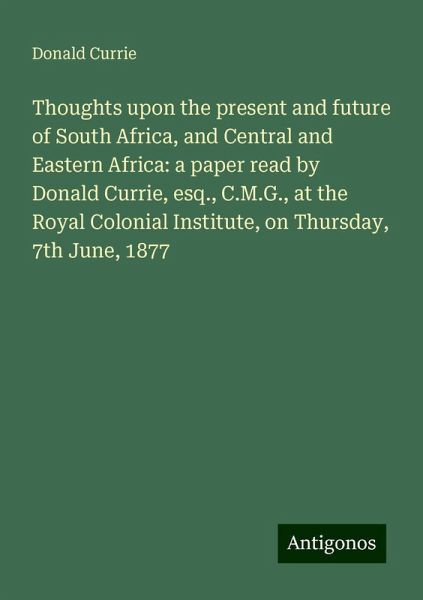 Thoughts upon the present and future of South Africa, and Central and Eastern Africa: a paper read by Donald Currie, esq., C.M.G., at the Royal Colonial Institute, on Thursday, 7th June, 1877 Thoughts upon the present and future of South Africa, and Central and Eastern Africa: a paper read by Donald Currie, esq., C.M.G., at the Royal Colonial Institute, on Thursday, 7th June, 1877