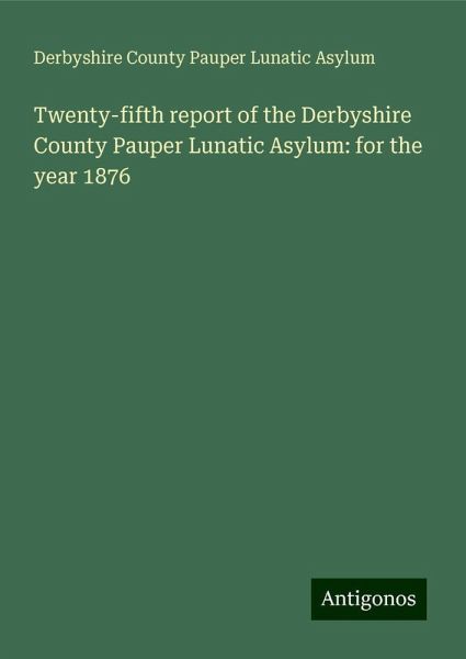 Twenty-fifth report of the Derbyshire County Pauper Lunatic Asylum: for the year 1876 Twenty-fifth report of the Derbyshire County Pauper Lunatic Asylum: for the year 1876