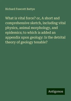 What is vital force? or, A short and comprehensive sketch, including vital physics, animal morphology, and epidemics; to which is added an appendix upon geology: Is the detrital theory of geology tenable? - Battye, Richard Fawcett