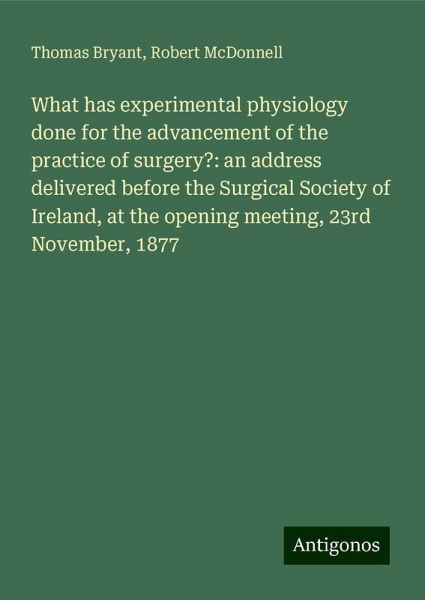What has experimental physiology done for the advancement of the practice of surgery?: an address delivered before the Surgical Society of Ireland, at the opening meeting, 23rd November, 1877 What has experimental physiology done for the advancement of the practice of surgery?: an address delivered before the Surgical Society of Ireland, at the opening meeting, 23rd November, 1877