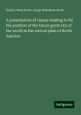A presentation of causes tending to fix the position of the future great city of the world in the central plain of North America A presentation of causes tending to fix the position of the future great city of the world in the central plain of North America