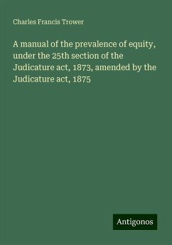 A manual of the prevalence of equity, under the 25th section of the Judicature act, 1873, amended by the Judicature act, 1875 - Trower, Charles Francis