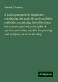 A Latin grammar for beginners combining the analytic and synthetic methods, containing the inflections, the more important principles of syntax, exercises, models for parsing and analysis, and vocabulary A Latin grammar for beginners combining the analytic and synthetic methods, containing the inflections, the more important principles of syntax, exercises, models for parsing and analysis, and vocabulary