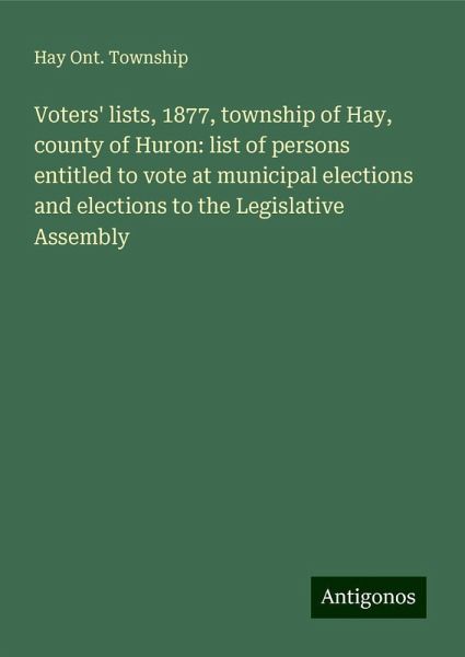 Voters' lists, 1877, township of Hay, county of Huron: list of persons entitled to vote at municipal elections and elections to the Legislative Assembly Voters' lists, 1877, township of Hay, county of Huron: list of persons entitled to vote at municipal elections and elections to the Legislative Assembly