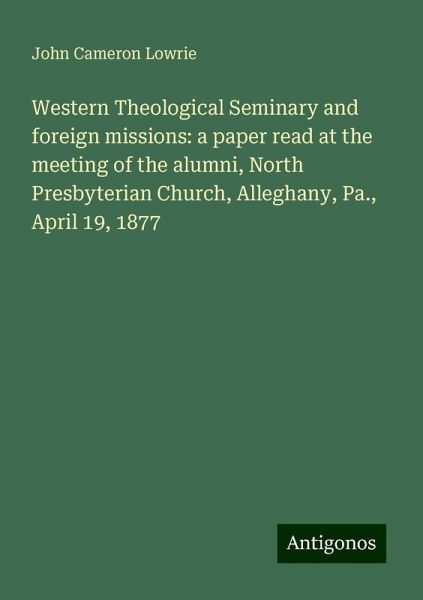 Western Theological Seminary and foreign missions: a paper read at the meeting of the alumni, North Presbyterian Church, Alleghany, Pa., April 19, 1877 Western Theological Seminary and foreign missions: a paper read at the meeting of the alumni, North Presbyterian Church, Alleghany, Pa., April 19, 1877