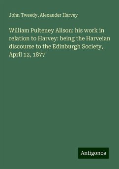 William Pulteney Alison: his work in relation to Harvey: being the Harveian discourse to the Edinburgh Society, April 12, 1877 - Tweedy, John; Harvey, Alexander