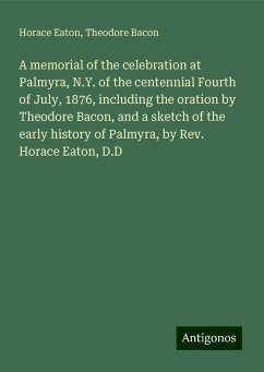 A memorial of the celebration at Palmyra, N.Y. of the centennial Fourth of July, 1876, including the oration by Theodore Bacon, and a sketch of the early history of Palmyra, by Rev. Horace Eaton, D.D - Eaton, Horace; Bacon, Theodore