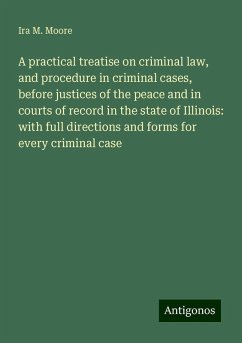A practical treatise on criminal law, and procedure in criminal cases, before justices of the peace and in courts of record in the state of Illinois: with full directions and forms for every criminal case - Moore, Ira M.