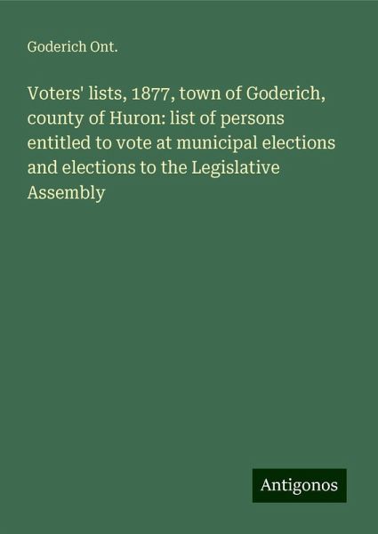 Voters' lists, 1877, town of Goderich, county of Huron: list of persons entitled to vote at municipal elections and elections to the Legislative Assembly
