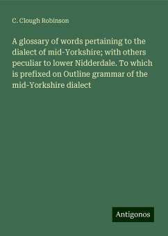 A glossary of words pertaining to the dialect of mid-Yorkshire; with others peculiar to lower Nidderdale. To which is prefixed on Outline grammar of the mid-Yorkshire dialect - Robinson, C. Clough