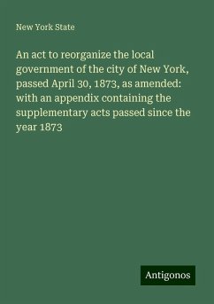 An act to reorganize the local government of the city of New York, passed April 30, 1873, as amended: with an appendix containing the supplementary acts passed since the year 1873 - State, New York