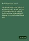 Centennial celebration: historical address by Roger Welles, Esq. and poem by Miss Mary K. Atwood, delivered in the Congregational Church, Newington, Conn., July 4, 1876