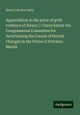Appreciation in the price of gold: evidence of Henry C. Carey before the Congressional Committee for Ascertaining the Causes of Recent Changes in the Prices of Precious Metals Appreciation in the price of gold: evidence of Henry C. Carey before the Congressional Committee for Ascertaining the Causes of Recent Changes in the Prices of Precious Metals
