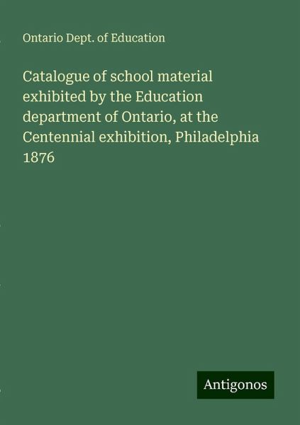 Catalogue of school material exhibited by the Education department of Ontario, at the Centennial exhibition, Philadelphia 1876 Catalogue of school material exhibited by the Education department of Ontario, at the Centennial exhibition, Philadelphia 1876