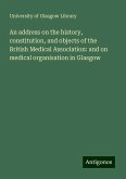 An address on the history, constitution, and objects of the British Medical Association: and on medical organisation in Glasgow An address on the history, constitution, and objects of the British Medical Association: and on medical organisation in Glasgow