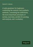 A Latin grammar for beginners combining the analytic and synthetic methods, containing the inflections, the more important principles of syntax, exercises, models for parsing and analysis, and vocabulary A Latin grammar for beginners combining the analytic and synthetic methods, containing the inflections, the more important principles of syntax, exercises, models for parsing and analysis, and vocabulary