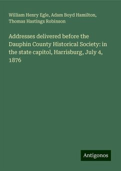 Addresses delivered before the Dauphin County Historical Society: in the state capitol, Harrisburg, July 4, 1876 - Egle, William Henry; Hamilton, Adam Boyd; Robinson, Thomas Hastings