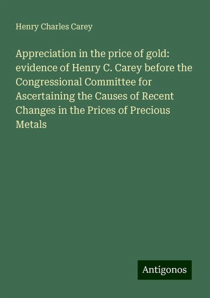 Appreciation in the price of gold: evidence of Henry C. Carey before the Congressional Committee for Ascertaining the Causes of Recent Changes in the Prices of Precious Metals Appreciation in the price of gold: evidence of Henry C. Carey before the Congressional Committee for Ascertaining the Causes of Recent Changes in the Prices of Precious Metals