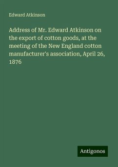 Address of Mr. Edward Atkinson on the export of cotton goods, at the meeting of the New England cotton manufacturer's association, April 26, 1876 - Atkinson, Edward