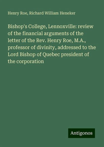 Bishop's College, Lennoxville: review of the financial arguments of the letter of the Rev. Henry Roe, M.A., professor of divinity, addressed to the Lord Bishop of Quebec president of the corporation Bishop's College, Lennoxville: review of the financial arguments of the letter of the Rev. Henry Roe, M.A., professor of divinity, addressed to the Lord Bishop of Quebec president of the corporation
