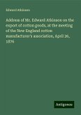 Address of Mr. Edward Atkinson on the export of cotton goods, at the meeting of the New England cotton manufacturer's association, April 26, 1876 Address of Mr. Edward Atkinson on the export of cotton goods, at the meeting of the New England cotton manufacturer's association, April 26, 1876
