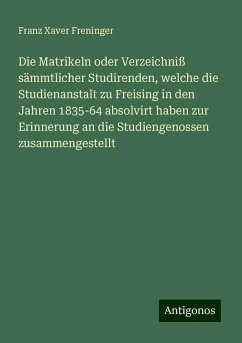 Die Matrikeln oder Verzeichniß sämmtlicher Studirenden, welche die Studienanstalt zu Freising in den Jahren 1835-64 absolvirt haben zur Erinnerung an die Studiengenossen zusammengestellt - Freninger, Franz Xaver Die Matrikeln oder Verzeichniß sämmtlicher Studirenden, welche die Studienanstalt zu Freising in den Jahren 1835-64 absolvirt haben zur Erinnerung an die Studiengenossen zusammengestellt - Freninger, Franz Xaver