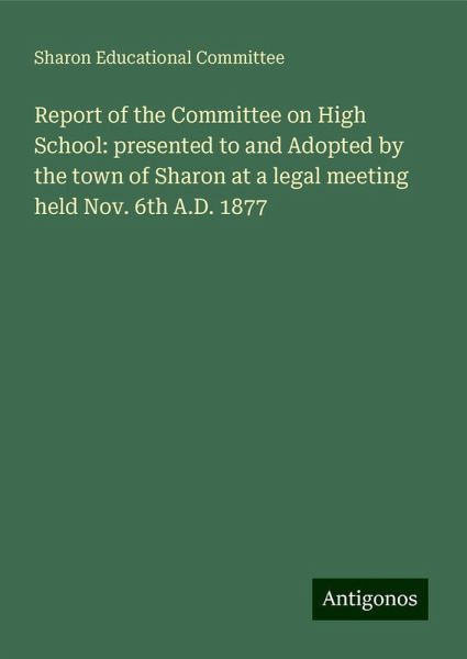 Report of the Committee on High School: presented to and Adopted by the town of Sharon at a legal meeting held Nov. 6th A.D. 1877