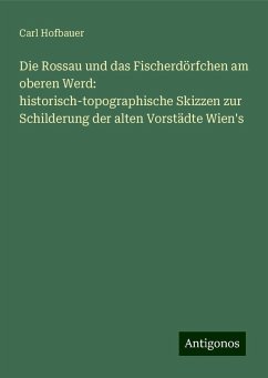 Die Rossau und das Fischerdörfchen am oberen Werd: historisch-topographische Skizzen zur Schilderung der alten Vorstädte Wien's - Hofbauer, Carl