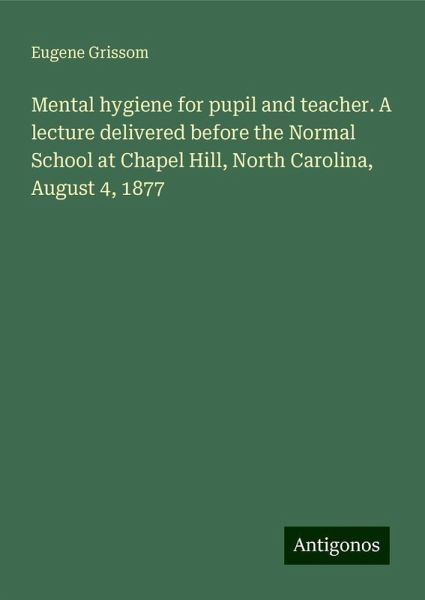 Mental hygiene for pupil and teacher. A lecture delivered before the Normal School at Chapel Hill, North Carolina, August 4, 1877 Mental hygiene for pupil and teacher. A lecture delivered before the Normal School at Chapel Hill, North Carolina, August 4, 1877