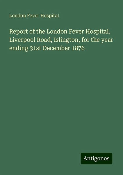 Report of the London Fever Hospital, Liverpool Road, Islington, for the year ending 31st December 1876 Report of the London Fever Hospital, Liverpool Road, Islington, for the year ending 31st December 1876