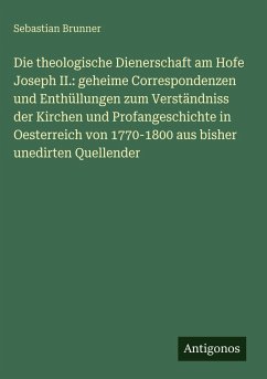 Cover Die theologische Dienerschaft am Hofe Joseph II.: geheime Correspondenzen und Enthüllungen zum Verständniss der Kirchen und Profangeschichte in Oesterreich von 1770-1800 aus bisher unedirten Quellender
