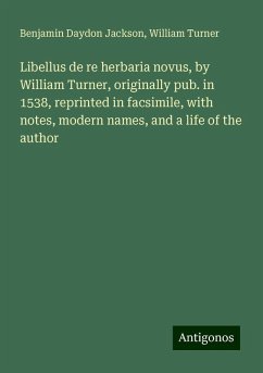 Libellus de re herbaria novus, by William Turner, originally pub. in 1538, reprinted in facsimile, with notes, modern names, and a life of the author - Jackson, Benjamin Daydon; Turner, William