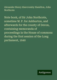 Note book, of Sir John Northcote, sometime M. P. for Ashburton, and afterwards for the county of Devon, containing memoranda of proceedings in the House of commons during the first session of the Long parliament, 1640 - Hamilton, Alexander Henry Abercromby; Northcote, John