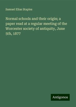 Normal schools and their origin; a paper read at a regular meeting of the Worcester society of antiquity, June 5th, 1877 - Staples, Samuel Elias