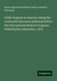 Public hygiene in America: being the Centennial discourse delivered before the International Medical Congress, Philadelphia, September, 1876 Public hygiene in America: being the Centennial discourse delivered before the International Medical Congress, Philadelphia, September, 1876
