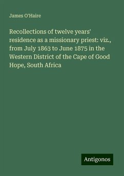 Recollections of twelve years' residence as a missionary priest: viz., from July 1863 to June 1875 in the Western District of the Cape of Good Hope, South Africa - O'Haire, James