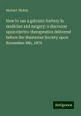 How to use a galvanic battery in medicine and surgery: a discourse upon electro-therapeutics delivered before the Hunterian Society upon November 8th, 1876