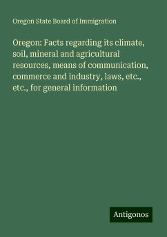 Oregon: Facts regarding its climate, soil, mineral and agricultural resources, means of communication, commerce and industry, laws, etc., etc., for general information - Immigration, Oregon State Board Of