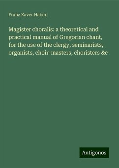 Magister choralis: a theoretical and practical manual of Gregorian chant, for the use of the clergy, seminarists, organists, choir-masters, choristers &c - Haberl, Franz Xaver